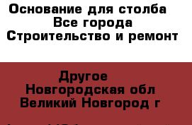 Основание для столба - Все города Строительство и ремонт » Другое   . Новгородская обл.,Великий Новгород г.